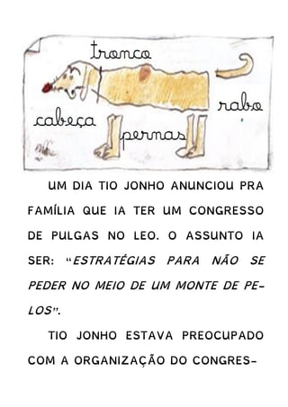 UM DIA TIO JONHO ANUNCIOU PRA
FAMÍLIA QUE IA TER UM CONGRESSO
DE PULGAS NO LEO. O ASSUNTO IA
SER: “ESTRATÉGIAS PARA NÃO SE
PEDER NO MEIO DE UM MONTE DE PE-
LOS”.
TIO JONHO ESTAVA PREOCUPADO
COM A ORGANIZAÇÃO DO CONGRES-
 