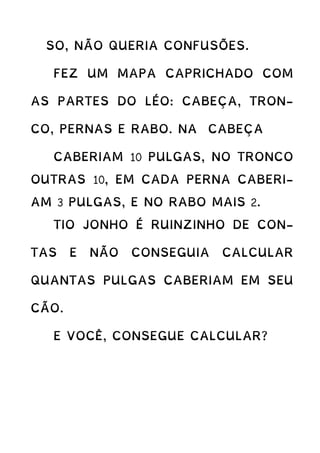 SO, NÃO QUERIA CONFUSÕES.
FEZ UM MAPA CAPRICHADO COM
AS PARTES DO LÉO: CABEÇA, TRON-
CO, PERNAS E RABO. NA CABEÇA
CABERIAM 10 PULGAS, NO TRONCO
OUTRAS 10, EM CADA PERNA CABERI-
AM 3 PULGAS, E NO RABO MAIS 2.
TIO JONHO É RUINZINHO DE CON-
TAS E NÃO CONSEGUIA CALCULAR
QUANTAS PULGAS CABERIAM EM SEU
CÃO.
E VOCÊ, CONSEGUE CALCULAR?
 