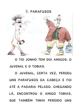 6. PARAFUSOS
O TIO JONHO TEM DOI AMIGOS: O
JUVENAL E O TOBIAS.
O JUVENAL, CERTA VEZ, PERDEU
UNS PARAFUSOS DA CABEÇA E FOI
ATÉ A PADARIA PELADO. CHEGANDO
LÁ, ENCONTROU O AMIGO TOBIAS,
QUE TAMBÉM TINHA PERDIDO UNS
 