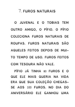 7. FUROS NATURAIS
O JUVENAL E O TOBIAS TEM
OUTRO AMIGO, O PÍFIO. O PÍFIO
COLECIONA FUROS NATURAIS DE
ROUPAS. FUROS NATURAIS SÃO
AQUELES FEITOS DEPOIS DE MUI-
TO TEMPO DE USO. FUROS FEITOS
COM TESOURA NÃO VALE.
PÍFIO JÁ TINHA 80 FUROS E O
QUE ELE MAIS QUERIA NA VIDA
ERA QUE SUA COLEÇÃO CHEGAS-
SE AOS 100 FUROS. NO DIA DO
ANIVERSÁRIO ELE GANHOU UMA
 