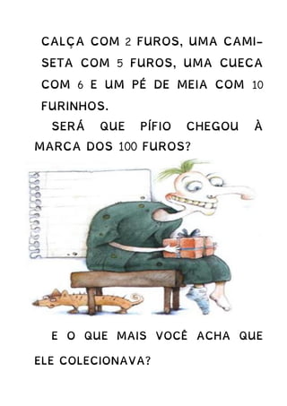 CALÇA COM 2 FUROS, UMA CAMI-
SETA COM 5 FUROS, UMA CUECA
COM 6 E UM PÉ DE MEIA COM 10
FURINHOS.
SERÁ QUE PÍFIO CHEGOU À
MARCA DOS 100 FUROS?
E O QUE MAIS VOCÊ ACHA QUE
ELE COLECIONAVA?
 