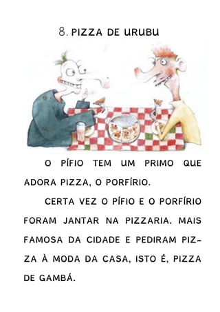 8. PIZZA DE URUBU
O PÍFIO TEM UM PRIMO QUE
ADORA PIZZA, O PORFÍRIO.
CERTA VEZ O PÍFIO E O PORFÍRIO
FORAM JANTAR NA PIZZARIA. MAIS
FAMOSA DA CIDADE E PEDIRAM PIZ-
ZA À MODA DA CASA, ISTO É, PIZZA
DE GAMBÁ.
 