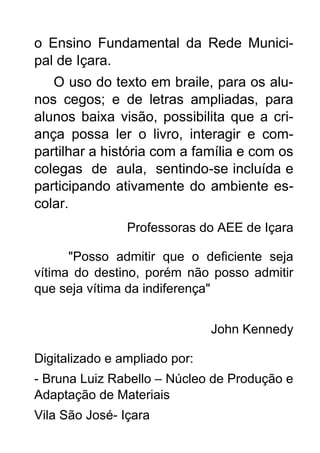 o Ensino Fundamental da Rede Munici-
pal de Içara.
O uso do texto em braile, para os alu-
nos cegos; e de letras ampliadas, para
alunos baixa visão, possibilita que a cri-
ança possa ler o livro, interagir e com-
partilhar a história com a família e com os
colegas de aula, sentindo-se incluída e
participando ativamente do ambiente es-
colar.
Professoras do AEE de Içara
"Posso admitir que o deficiente seja
vítima do destino, porém não posso admitir
que seja vítima da indiferença"
John Kennedy
Digitalizado e ampliado por:
- Bruna Luiz Rabello – Núcleo de Produção e
Adaptação de Materiais
Vila São José- Içara
 