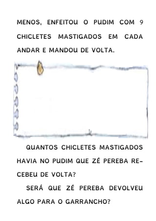 MENOS, ENFEITOU O PUDIM COM 9
CHICLETES MASTIGADOS EM CADA
ANDAR E MANDOU DE VOLTA.
QUANTOS CHICLETES MASTIGADOS
HAVIA NO PUDIM QUE ZÉ PEREBA RE-
CEBEU DE VOLTA?
SERÁ QUE ZÉ PEREBA DEVOLVEU
ALGO PARA O GARRANCHO?
 