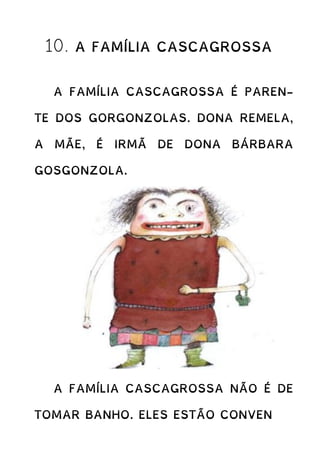 10. A FAMÍLIA CASCAGROSSA
A FAMÍLIA CASCAGROSSA É PAREN-
TE DOS GORGONZOLAS. DONA REMELA,
A MÃE, É IRMÃ DE DONA BÁRBARA
GOSGONZOLA.
A FAMÍLIA CASCAGROSSA NÃO É DE
TOMAR BANHO. ELES ESTÃO CONVEN
 