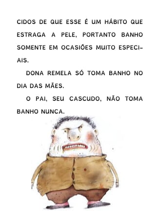 CIDOS DE QUE ESSE É UM HÁBITO QUE
ESTRAGA A PELE, PORTANTO BANHO
SOMENTE EM OCASIÕES MUITO ESPECI-
AIS.
DONA REMELA SÓ TOMA BANHO NO
DIA DAS MÃES.
O PAI, SEU CASCUDO, NÃO TOMA
BANHO NUNCA.
 