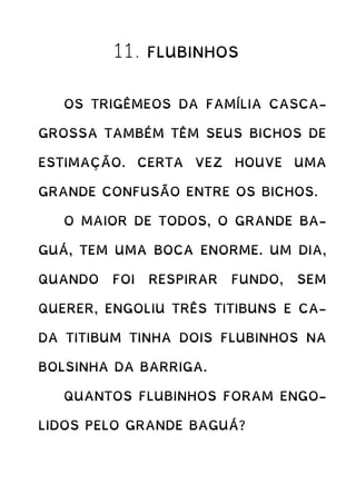 11. FLUBINHOS
OS TRIGÊMEOS DA FAMÍLIA CASCA-
GROSSA TAMBÉM TÊM SEUS BICHOS DE
ESTIMAÇÃO. CERTA VEZ HOUVE UMA
GRANDE CONFUSÃO ENTRE OS BICHOS.
O MAIOR DE TODOS, O GRANDE BA-
GUÁ, TEM UMA BOCA ENORME. UM DIA,
QUANDO FOI RESPIRAR FUNDO, SEM
QUERER, ENGOLIU TRÊS TITIBUNS E CA-
DA TITIBUM TINHA DOIS FLUBINHOS NA
BOLSINHA DA BARRIGA.
QUANTOS FLUBINHOS FORAM ENGO-
LIDOS PELO GRANDE BAGUÁ?
 