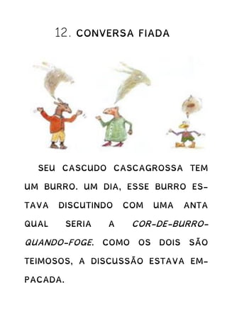 12. CONVERSA FIADA
SEU CASCUDO CASCAGROSSA TEM
UM BURRO. UM DIA, ESSE BURRO ES-
TAVA DISCUTINDO COM UMA ANTA
QUAL SERIA A COR-DE-BURRO-
QUANDO-FOGE. COMO OS DOIS SÃO
TEIMOSOS, A DISCUSSÃO ESTAVA EM-
PACADA.
 