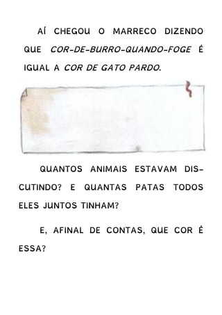 AÍ CHEGOU O MARRECO DIZENDO
QUE COR-DE-BURRO-QUANDO-FOGE É
IGUAL A COR DE GATO PARDO.
QUANTOS ANIMAIS ESTAVAM DIS-
CUTINDO? E QUANTAS PATAS TODOS
ELES JUNTOS TINHAM?
E, AFINAL DE CONTAS, QUE COR É
ESSA?
 