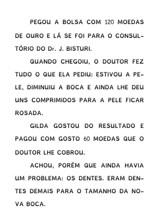 PEGOU A BOLSA COM 120 MOEDAS
DE OURO E LÁ SE FOI PARA O CONSUL-
TÓRIO DO Dr. J. BISTURI.
QUANDO CHEGOIU, O DOUTOR FEZ
TUDO O QUE ELA PEDIU: ESTIVOU A PE-
LE, DIMINUIU A BOCA E AINDA LHE DEU
UNS COMPRIMIDOS PARA A PELE FICAR
ROSADA.
GILDA GOSTOU DO RESULTADO E
PAGOU COM GOSTO 60 MOEDAS QUE O
DOUTOR LHE COBROU.
ACHOU, PORÉM QUE AINDA HAVIA
UM PROBLEMA: OS DENTES. ERAM DEN-
TES DEMAIS PARA O TAMANHO DA NO-
VA BOCA.
 