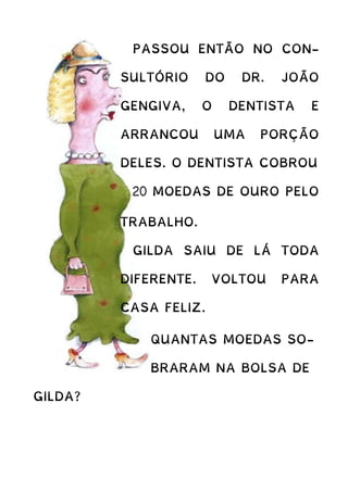 PASSOU ENTÃO NO CON-
SULTÓRIO DO DR. JOÃO
GENGIVA, O DENTISTA E
ARRANCOU UMA PORÇÃO
DELES. O DENTISTA COBROU
20 MOEDAS DE OURO PELO
TRABALHO.
GILDA SAIU DE LÁ TODA
DIFERENTE. VOLTOU PARA
CASA FELIZ.
QUANTAS MOEDAS SO-
BRARAM NA BOLSA DE
GILDA?
 