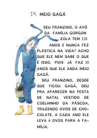14. MEIO GAGÁ
SEU FRANZINO, O AVÔ
DA FAMÍLIA GORGON
ZOLA TEM 110
ANOS E NUNCA FEZ
PLÁSTICA NA VIDA? ACHO
QUE ELE NEM SABE O QUE
É ISSO, POIS JÁ FAZ 10
ANOS QUE ELE ANDA MEIO
GAGÁ.
SEU FRANZINO, DESDE
QUE FICOU GAGÁ, DEU
PRA APARECER NA FESTA
DE NATAL VESTIDO DE
COELHINHO DA PÁSCOA,
TRAZENDO OVOS DE CHO-
COLATE. A CADA ANO ELE
LEVA 6 OVOS PARA A FA-
MÍLIA.
 