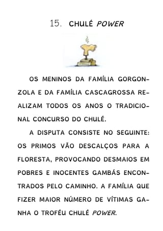 15. CHULÉ POWER
OS MENINOS DA FAMÍLIA GORGON-
ZOLA E DA FAMÍLIA CASCAGROSSA RE-
ALIZAM TODOS OS ANOS O TRADICIO-
NAL CONCURSO DO CHULÉ.
A DISPUTA CONSISTE NO SEGUINTE:
OS PRIMOS VÃO DESCALÇOS PARA A
FLORESTA, PROVOCANDO DESMAIOS EM
POBRES E INOCENTES GAMBÁS ENCON-
TRADOS PELO CAMINHO. A FAMÍLIA QUE
FIZER MAIOR NÚMERO DE VÍTIMAS GA-
NHA O TROFÉU CHULÉ POWER.
 