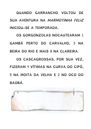 QUANDO GARRANCHO VOLTOU DE
SUA AVENTURA NA MARMOTINHA FELIZ
INICIOU-SE A TEMPORADA.
OS GORGONZOLAS NOCAUTEARAM 1
GAMBÁ PERTO DO CARVALHO, 3 NA
BEIRA DO RIO E MAIS 8 NA CLAREIRA.
OS CASCAGROSSAS, POR SUA VEZ,
FIZERAM 4 VÍTIMAS NA CURVA DO CIPÓ,
5 NA MOITA DA VELHA E 2 NO OCO DO
BAOBÁ.
 