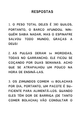 RESPOSTAS
1. O PESO TOTAL DELES É 380 QUILOS,
PORTANTO, O BARCO AFUNDOU. NIN-
GUÉM SABIA NADAR, MAS O ESPINAFRE
SALVOU TODO MUNDO, GRAÇAS A
DEUS!
2. AS PULGAS DERAM 54 MORDIDAS,
TODAS NO GARRANCHO. ELE FICOU SE
COÇANDO POR DUAS SEMANAS. ACHO
QUE SE ATRAPALHOU UM POUCO NA
HORA DE ENSINÁ-LAS.
3. OS ZIMUNDOS COMEM 15 BOLACHAS
POR DIA, PORTANTO, UM PACOTE É SU-
FICIENTE PARA ALIMENTÁ-LOS. QUANDO
ELES TÊM DOR DE BARRIGA (DE TANTO
COMER BOLACHA) VÃO CONSULTAR O
 