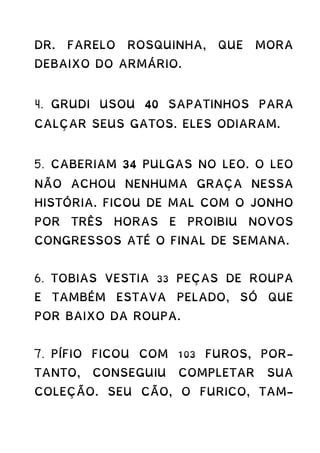 DR. FARELO ROSQUINHA, QUE MORA
DEBAIXO DO ARMÁRIO.
4. GRUDI USOU 40 SAPATINHOS PARA
CALÇAR SEUS GATOS. ELES ODIARAM.
5. CABERIAM 34 PULGAS NO LEO. O LEO
NÃO ACHOU NENHUMA GRAÇA NESSA
HISTÓRIA. FICOU DE MAL COM O JONHO
POR TRÊS HORAS E PROIBIU NOVOS
CONGRESSOS ATÉ O FINAL DE SEMANA.
6. TOBIAS VESTIA 33 PEÇAS DE ROUPA
E TAMBÉM ESTAVA PELADO, SÓ QUE
POR BAIXO DA ROUPA.
7. PÍFIO FICOU COM 103 FUROS, POR-
TANTO, CONSEGUIU COMPLETAR SUA
COLEÇÃO. SEU CÃO, O FURICO, TAM-
 