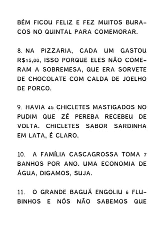 BÉM FICOU FELIZ E FEZ MUITOS BURA-
COS NO QUINTAL PARA COMEMORAR.
8. NA PIZZARIA, CADA UM GASTOU
R$15,00, ISSO PORQUE ELES NÃO COME-
RAM A SOBREMESA, QUE ERA SORVETE
DE CHOCOLATE COM CALDA DE JOELHO
DE PORCO.
9. HAVIA 45 CHICLETES MASTIGADOS NO
PUDIM QUE ZÉ PEREBA RECEBEU DE
VOLTA. CHICLETES SABOR SARDINHA
EM LATA, É CLARO.
10. A FAMÍLIA CASCAGROSSA TOMA 7
BANHOS POR ANO. UMA ECONOMIA DE
ÁGUA, DIGAMOS, SUJA.
11. O GRANDE BAGUÁ ENGOLIU 6 FLU-
BINHOS E NÓS NÃO SABEMOS QUE
 