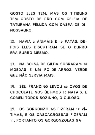 GOSTO ELES TEM. MAS OS TITIBUNS
TEM GOSTO DE PÃO COM GELEIA DE
TATURANA PELUDA COM CASPA DE DI-
NOSSAURO.
12. HAVIA 3 ANIMAIS E 10 PATAS. DE-
POIS ELES DISCUTIRAM SE O BURRO
ERA BURRO MESMO.
13. NA BOLSA DE GILDA SOBRARAM 40
MOEDAS E UM PÓ-DE-ARROZ VERDE
QUE NÃO SERVIA MAIS.
14. SEU FRANZINO LEVOU 60 OVOS DE
CHOCOLATE NOS ÚLTIMOS 10 NATAIS. E
COMEU TODOS SOZINHO, O GULOSO.
15. OS GORGONZOLAS FIZERAM 12 VÍ-
TIMAS, E OS CASCAGROSSAS FIZERAM
11, PORTANTO OS GORGONZOLAS GA
 