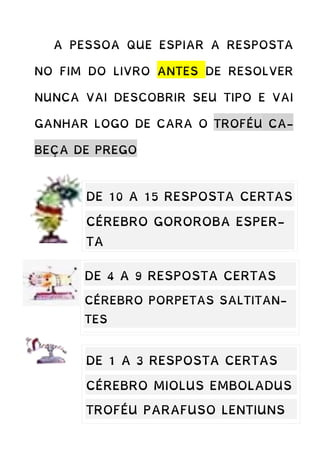 A PESSOA QUE ESPIAR A RESPOSTA
NO FIM DO LIVRO ANTES DE RESOLVER
NUNCA VAI DESCOBRIR SEU TIPO E VAI
GANHAR LOGO DE CARA O TROFÉU CA-
BEÇA DE PREGO
DE 10 A 15 RESPOSTA CERTAS
CÉREBRO GOROROBA ESPER-
TA
TROFÉU TATURANA ABILOLA-
DA
DE 4 A 9 RESPOSTA CERTAS
CÉREBRO PORPETAS SALTITAN-
TES
TROFÉU AMEBA FRITA
DE 1 A 3 RESPOSTA CERTAS
CÉREBRO MIOLUS EMBOLADUS
TROFÉU PARAFUSO LENTIUNS
 