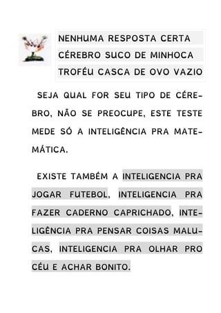 SEJA QUAL FOR SEU TIPO DE CÉRE-
BRO, NÃO SE PREOCUPE, ESTE TESTE
MEDE SÓ A INTELIGÊNCIA PRA MATE-
MÁTICA.
EXISTE TAMBÉM A INTELIGENCIA PRA
JOGAR FUTEBOL, INTELIGENCIA PRA
FAZER CADERNO CAPRICHADO, INTE-
LIGÊNCIA PRA PENSAR COISAS MALU-
CAS, INTELIGENCIA PRA OLHAR PRO
CÉU E ACHAR BONITO.
NENHUMA RESPOSTA CERTA
CÉREBRO SUCO DE MINHOCA
TROFÉU CASCA DE OVO VAZIO
 