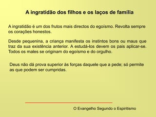 A ingratidão dos filhos e os laços de família
O Evangelho Segundo o Espiritismo
A ingratidão é um dos frutos mais directos do egoísmo. Revolta sempre
os corações honestos.
Desde pequenina, a criança manifesta os instintos bons ou maus que
traz da sua existência anterior. A estudá-los devem os pais aplicar-se.
Todos os males se originam do egoísmo e do orgulho.
Deus não dá prova superior às forças daquele que a pede; só permite
as que podem ser cumpridas.
 