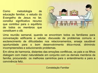 Constelação Familiar
Como metodologia de
educação familiar, o estudo do
Evangelho de Jesus no lar,
constitui significativo recurso
que contribui para o equilíbrio
de todos os membros que
constituem o clã.
Uma reunião semanal, quando se encontram todos os familiares para
conversação edificante e salutar, discussão de problemas comuns e
esclarecimento de dificuldades nos relacionamentos, enseja saudável
oportunidade para o bom desenvolvimento ético-moral, dirimindo
incompreensões e solucionando problemas.
Em clima de harmonia, distantes das emoções conflitivas, os pais e os filhos
dialogam com maior naturalidade em conjunto com os demais membros da
família, procurando os melhores caminhos para o entendimento e para a
convivência feliz.
 
