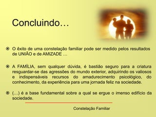 Constelação Familiar
 O êxito de uma constelação familiar pode ser medido pelos resultados
de UNIÃO e de AMIZADE …
 A FAMÍLIA, sem qualquer dúvida, é bastião seguro para a criatura
resguardar-se das agressões do mundo exterior, adquirindo os valiosos
e indispensáveis recursos do amadurecimento psicológico, do
conhecimento, da experiência para uma jornada feliz na sociedade.
 (…) é a base fundamental sobre a qual se ergue o imenso edifício da
sociedade.
Concluindo…
 