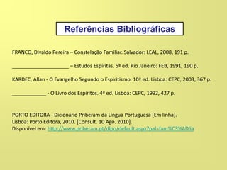 PORTO EDITORA - Dicionário Priberam da Língua Portuguesa [Em linha].
Lisboa: Porto Editora, 2010. [Consult. 10 Ago. 2010].
Disponível em: http://www.priberam.pt/dlpo/default.aspx?pal=fam%C3%ADlia
FRANCO, Divaldo Pereira – Constelação Familiar. Salvador: LEAL, 2008, 191 p.
____________________ – Estudos Espíritas. 5ª ed. Rio Janeiro: FEB, 1991, 190 p.
KARDEC, Allan - O Evangelho Segundo o Espiritismo. 10ª ed. Lisboa: CEPC, 2003, 367 p.
____________ - O Livro dos Espíritos. 4ª ed. Lisboa: CEPC, 1992, 427 p.
 