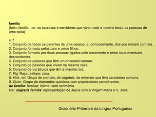 família
(latim familia, -ae, os escravos e servidores que vivem sob o mesmo tecto, as pessoas de
uma casa)
s. f.
1. Conjunto de todos os parentes de uma pessoa, e, principalmente, dos que moram com ela.
2. Conjunto formado pelos pais e pelos filhos.
3. Conjunto formado por duas pessoas ligadas pelo casamento e pelos seus eventuais
descendentes.
4. Conjunto de pessoas que têm um ancestral comum.
5. Conjunto de pessoas que vivem na mesma casa.
6. Conjunto de vocábulos que têm a mesma raiz.
7. Fig. Raça, estirpe; casa.
8. Hist. nat. Grupo de animais, de vegetais, de minerais que têm caracteres comuns.
9. Quím. Grupo de elementos químicos com propriedades semelhantes.
de família: familiar; íntimo; sem cerimónia.
Rel. sagrada família: representação de Jesus com a Virgem Maria e S. José.
Dicionário Priberam da Língua Portuguesa
 