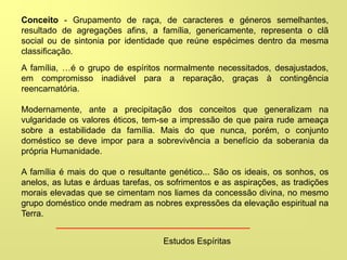 Conceito - Grupamento de raça, de caracteres e géneros semelhantes,
resultado de agregações afins, a família, genericamente, representa o clã
social ou de sintonia por identidade que reúne espécimes dentro da mesma
classificação.
A família, …é o grupo de espíritos normalmente necessitados, desajustados,
em compromisso inadiável para a reparação, graças à contingência
reencarnatória.
Modernamente, ante a precipitação dos conceitos que generalizam na
vulgaridade os valores éticos, tem-se a impressão de que paira rude ameaça
sobre a estabilidade da família. Mais do que nunca, porém, o conjunto
doméstico se deve impor para a sobrevivência a benefício da soberania da
própria Humanidade.
A família é mais do que o resultante genético... São os ideais, os sonhos, os
anelos, as lutas e árduas tarefas, os sofrimentos e as aspirações, as tradições
morais elevadas que se cimentam nos liames da concessão divina, no mesmo
grupo doméstico onde medram as nobres expressões da elevação espiritual na
Terra.
Estudos Espíritas
 