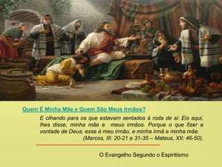 Quem É Minha Mãe e Quem São Meus Irmãos?
E olhando para os que estavam sentados à roda de si: Eis aqui,
lhes disse, minha mãe e meus irmãos. Porque o que fizer a
vontade de Deus, esse é meu irmão, e minha irmã e minha mãe.
(Marcos, III: 20-21 e 31-35 – Mateus, XII: 46-50).
O Evangelho Segundo o Espiritismo
 