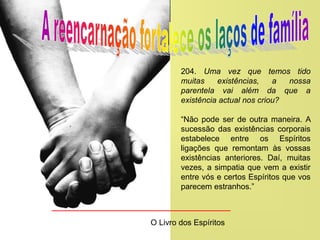 204. Uma vez que temos tido
muitas existências, a nossa
parentela vai além da que a
existência actual nos criou?
“Não pode ser de outra maneira. A
sucessão das existências corporais
estabelece entre os Espíritos
ligações que remontam às vossas
existências anteriores. Daí, muitas
vezes, a simpatia que vem a existir
entre vós e certos Espíritos que vos
parecem estranhos.”
O Livro dos Espíritos
 