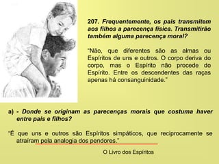 a) - Donde se originam as parecenças morais que costuma haver
entre pais e filhos?
“É que uns e outros são Espíritos simpáticos, que reciprocamente se
atraíram pela analogia dos pendores.”
207. Frequentemente, os pais transmitem
aos filhos a parecença física. Transmitirão
também alguma parecença moral?
“Não, que diferentes são as almas ou
Espíritos de uns e outros. O corpo deriva do
corpo, mas o Espírito não procede do
Espírito. Entre os descendentes das raças
apenas há consanguinidade.”
O Livro dos Espíritos
 