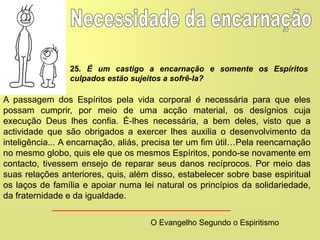 A passagem dos Espíritos pela vida corporal é necessária para que eles
possam cumprir, por meio de uma acção material, os desígnios cuja
execução Deus lhes confia. É-lhes necessária, a bem deles, visto que a
actividade que são obrigados a exercer lhes auxilia o desenvolvimento da
inteligência... A encarnação, aliás, precisa ter um fim útil…Pela reencarnação
no mesmo globo, quis ele que os mesmos Espíritos, pondo-se novamente em
contacto, tivessem ensejo de reparar seus danos recíprocos. Por meio das
suas relações anteriores, quis, além disso, estabelecer sobre base espiritual
os laços de família e apoiar numa lei natural os princípios da solidariedade,
da fraternidade e da igualdade.
O Evangelho Segundo o Espiritismo
25. É um castigo a encarnação e somente os Espíritos
culpados estão sujeitos a sofrê-la?
 