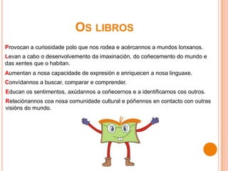 OS LIBROS
Provocan a curiosidade polo que nos rodea e acércannos a mundos lonxanos.
Levan a cabo o desenvolvemento da imaxinación, do coñecemento do mundo e
das xentes que o habitan.
Aumentan a nosa capacidade de expresión e enriquecen a nosa linguaxe.
Convídannos a buscar, comparar e comprender.
Educan os sentimentos, axúdannos a coñecernos e a identificarnos cos outros.
Relaciónannos coa nosa comunidade cultural e póñennos en contacto con outras
visións do mundo.
 
