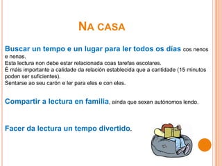 NA CASA
Buscar un tempo e un lugar para ler todos os días cos nenos
e nenas.
Esta lectura non debe estar relacionada coas tarefas escolares.
É máis importante a calidade da relación establecida que a cantidade (15 minutos
poden ser suficientes).
Sentarse ao seu carón e ler para eles e con eles.
Compartir a lectura en familia, aínda que sexan autónomos lendo.
Facer da lectura un tempo divertido.
 
