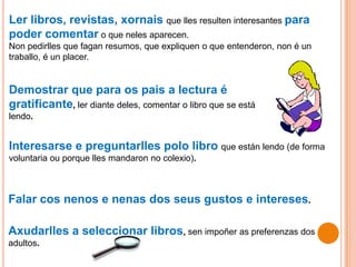 Ler libros, revistas, xornais que lles resulten interesantes para
poder comentar o que neles aparecen.
Non pedirlles que fagan resumos, que expliquen o que entenderon, non é un
traballo, é un placer.
Demostrar que para os pais a lectura é
gratificante, ler diante deles, comentar o libro que se está
lendo.
Interesarse e preguntarlles polo libro que están lendo (de forma
voluntaria ou porque lles mandaron no colexio).
Falar cos nenos e nenas dos seus gustos e intereses.
Axudarlles a seleccionar libros, sen impoñer as preferenzas dos
adultos.
 