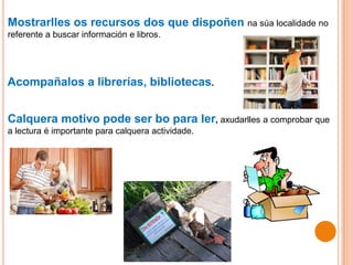 Mostrarlles os recursos dos que dispoñen na súa localidade no
referente a buscar información e libros.
Acompañalos a librerías, bibliotecas.
Calquera motivo pode ser bo para ler, axudarlles a comprobar que
a lectura é importante para calquera actividade.
 