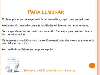 PARA LEMBRAR
O placer por ler non se esperta de forma automática, supón unha aprendizaxe.
A estimulación debe adecuarse ás habilidades e intereses dos nenos e nenas.
Temos que dar de ler, sen pedir nada a cambio. Dar tempo para que descubran o
bo que hai na lectura.
Os intereses e as aficións contáxianse. É necesario que eles vexan que realmente
nós disfrutamos co libro.
A curiosidade espértase, non se pode impoñer.
Biblioteca do CEIP Vales Villamarín. Betanzos
 