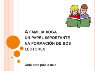 A FAMILIA XOGA
UN PAPEL IMPORTANTE
NA FORMACIÓN DE BOS
LECTORES
Guía para pais e nais
 