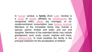 In human context, a family (from Latin: familia) is
a group of people affiliated by consanguinity (by
recognized birth), affinity (by marriage), or coresidence/shared consumption (see Nurture kinship).
Members of the immediate family may include a
spouse, parent, brother and sister, and son and
daughter. Members of the extended family may include
grandparent, aunt, uncle, cousin, nephew and niece,
or sibling-in-law. In most societies the family is the
principal institution for the socialization of children.

 