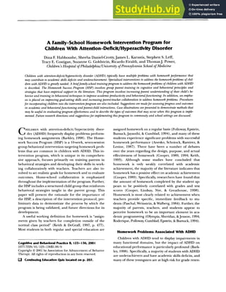 123
A Family-School Homework Intervention Program for
Children With Attention-Deficit/Hyperactivity Disorder
Dina E Habboushe, Sheeba Daniel-Crotty, James L. Karustis, Stephen S. Left,
Tracy E. Costigan, Suzanne G. Goldstein, Ricardo Eiraldi, and ThomasJ. Power,
Children's Hospital of Philadelphia/University of Pennsylvania School of Medicine
Children with attention-deficit~hyperactivity disorder (ADHD) typically have multiple problems with homework performance that
may contribute to academic skills deficits and underachievement. Specialized interventions to address the homework problems of chil-
dren with ADHD is greatly needed. A brieffamily-school training program to address the homework problems of children with ADHD
is described. The Homework Success Program (HSP) involves group parent training in cognitive and behavioral principles and
strategies that have empirical support in the literature. This program involves increasing parent understanding of their child's be-
havior and training in behavioral techniques to improve academic productivity and behavioralfunctioning. In addition, an empha-
sis is placed on improving goal-setting skills and increasing parent-teacher collaboration to address homework problems. Procedures
for incorporating children into the intervention program are also included. Suggestions are madefor assessing progressand outcomes
in academic and behavioralfunctioning and parent-child interactions. Case illustrations arepresented to demonstrate methods that
may be useful in evaluating program effectiveness and to describethe types of outcomes that may occur when this program is imple-
mented. Future researchdirections and suggestionsfor implementing this program in community and school settings are discussed.
CHILDREN with attention-deficit/hyperactivity disor-
der (ADHD) frequently display problems perform-
ing homework assignments (Barkley, 1998). The Home-
work Success Program (HSP) is a 10-week, seven-session
group behavioral intervention targeting homework prob-
lems that are common in children with ADHD. This in-
tervention program, which is unique in its comprehen-
sive approach, focuses primarily on training parents in
behavioral strategies and developing their skills in work-
ing collaboratively with teachers. Teachers are also in-
volved to set realistic goals for homework and to evaluate
outcomes. Home-school collaboration is emphasized
throughout the implementation of the program. Further,
the HSP includes a structured child group that reinforces
behavioral strategies taught in the parent group. This
paper will present the rationale for the importance of
the HSP, a description of the intervention protocol, pre-
liminary data to demonstrate the process by which the
program is being validated, and future directions for its
development.
A useful working definition for homework is "assign-
ments given by teachers for completion outside of the
normal class period" (Keith & DeGraff, 1997, p. 477).
Most students in both regular and special education are
Cognitive and Behavioral Practice 8, 123-136, 2001
1077-7229/01/123-13651.00/0
Copyright © 2001 by Association for Advancement of Behavior
Therapy. All rights of reproduction in any form reserved.
L~ Continuing Education Quiz located on p. 207.
assigned homework on a regular basis (Polloway, Epstein,
Bursuck, Jayanthi, & Cumblad, 1994), and many of these
students experience significant problems with successful
homework performance (Anesko, Schoiock, Ramirez, &
Levine, 1987). There have been a number of debates
over the years regarding the design, purpose, and actual
effectiveness of homework (Cooper, 1989, 1994; Keith,
1993). Although some studies have concluded that
homework is only weakly correlated with academic
achievement, the majority of the literature indicates that
homework has a positive effect on academic achievement
(Cooper, 1989). Specifically, researchers have found that
the amount of homework completed by the student ap-
pears to be positively correlated with grades and test
scores (Cooper, Lindsay, Nye, & Greathouse, 1998).
Homework is most clearly related to achievement when
teachers provide specific, immediate feedback to stu-
dents (Paschal, Weinstein, & Walberg, 1984). Further, the
majority of parents, teachers, and students appear to
perceive homework to be an important element in aca-
demic programming (Olympia, Sheridan, &Jenson, 1994;
Roderique, Polloway, Cumblad, Epstein, & Bursuck, 1994).
Homework Problems Associated With ADHD
Children with ADHD tend to display impairments in
many functional domains, but the impact of ADHD on
educational performance is particularly profound (Bark-
ley, 1998). Specifically, a majority of students with ADHD
are underachievers and have academic skills deficits, and
many of these youngsters are at high risk for grade reten-
 