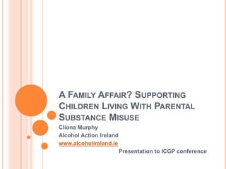 A FAMILY AFFAIR? SUPPORTING
CHILDREN LIVING WITH PARENTAL
SUBSTANCE MISUSE
Cliona Murphy
Alcohol Action Ireland
www.alcoholireland.ie
                         Presentation to ICGP conference
 