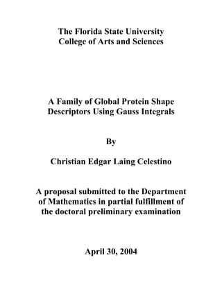 The Florida State University
     College of Arts and Sciences




   A Family of Global Protein Shape
   Descriptors Using Gauss Integrals


                  By

   Christian Edgar Laing Celestino


A proposal submitted to the Department
of Mathematics in partial fulfillment of
 the doctoral preliminary examination



             April 30, 2004
 