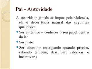 Pai - Autoridade
A autoridade jamais se impõe pela violência,
 ela é decorrência natural das seguintes
 qualidades:
Ser autêntico – conhecer o seu papel dentro
 do lar
Ser justo
Ser educador (castigando quando preciso,
 sabendo também, desculpar, valorizar, e
 incentivar.)
 