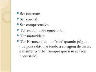 Ser coerente
Ser cordial
Ser compreensivo
Ter estabilidade emocional
Ter maturidade
Ter Firmeza ( dando “sim” quando julgue
 que possa dá-lo, e tendo a coragem de dizer,
 e manter o “não”, sempre que isso se faça
 necessário)
 