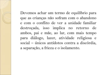 Devemos achar um termo de equilíbrio para
que as crianças não sofram com o abandono
e com o conflito de ver a unidade familiar
destroçada, isso implica no retorno de
ambos, pai e mãe, ao lar, com mais tempo
para diálogo, lazer, atividade religiosa e
social – únicos antídotos contra a discórdia,
a separação, a frieza e o isolamento.
 