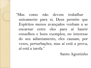 “Mas como não devem trabalhar
 unicamente para si, Deus permite que
 Espíritos menos avançados venham a se
 encarnar entre eles para aí haurir
 conselhos e bons exemplos, no interesse
 do seu adiantamento, eles causam, por
 vezes, perturbações, mas aí está a prova,
 aí está a tarefa.”
                         Santo Agostinho
 