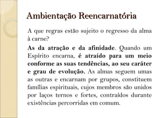 Ambientação Reencarnatória
A que regras estão sujeito o regresso da alma
à carne?
As da atração e da afinidade. Quando um
Espírito encarna, é atraído para um meio
conforme as suas tendências, ao seu caráter
e grau de evolução. As almas seguem umas
as outras e encarnam por grupos, constituem
famílias espirituais, cujos membros são unidos
por laços ternos e fortes, contraídos durante
existências percorridas em comum.
 