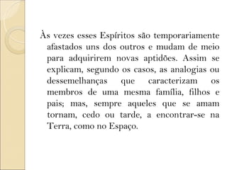 Às vezes esses Espíritos são temporariamente
 afastados uns dos outros e mudam de meio
 para adquirirem novas aptidões. Assim se
 explicam, segundo os casos, as analogias ou
 dessemelhanças que caracterizam os
 membros de uma mesma família, filhos e
 pais; mas, sempre aqueles que se amam
 tornam, cedo ou tarde, a encontrar-se na
 Terra, como no Espaço.
 